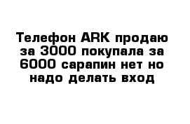 Телефон АRK продаю за 3000 покупала за 6000 сарапин нет но надо делать вход 